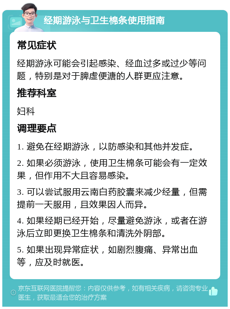 经期游泳与卫生棉条使用指南 常见症状 经期游泳可能会引起感染、经血过多或过少等问题，特别是对于脾虚便溏的人群更应注意。 推荐科室 妇科 调理要点 1. 避免在经期游泳，以防感染和其他并发症。 2. 如果必须游泳，使用卫生棉条可能会有一定效果，但作用不大且容易感染。 3. 可以尝试服用云南白药胶囊来减少经量，但需提前一天服用，且效果因人而异。 4. 如果经期已经开始，尽量避免游泳，或者在游泳后立即更换卫生棉条和清洗外阴部。 5. 如果出现异常症状，如剧烈腹痛、异常出血等，应及时就医。