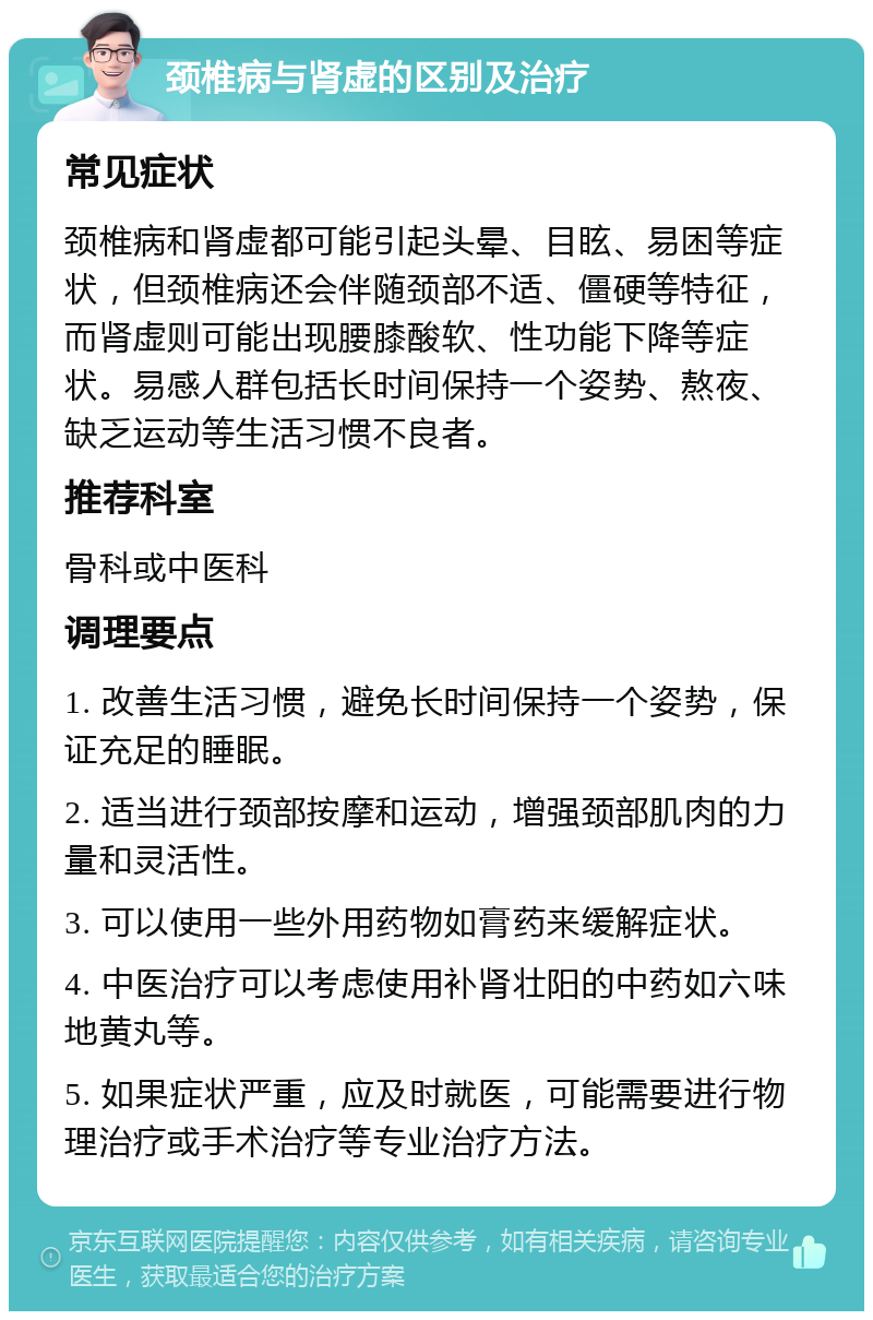 颈椎病与肾虚的区别及治疗 常见症状 颈椎病和肾虚都可能引起头晕、目眩、易困等症状，但颈椎病还会伴随颈部不适、僵硬等特征，而肾虚则可能出现腰膝酸软、性功能下降等症状。易感人群包括长时间保持一个姿势、熬夜、缺乏运动等生活习惯不良者。 推荐科室 骨科或中医科 调理要点 1. 改善生活习惯，避免长时间保持一个姿势，保证充足的睡眠。 2. 适当进行颈部按摩和运动，增强颈部肌肉的力量和灵活性。 3. 可以使用一些外用药物如膏药来缓解症状。 4. 中医治疗可以考虑使用补肾壮阳的中药如六味地黄丸等。 5. 如果症状严重，应及时就医，可能需要进行物理治疗或手术治疗等专业治疗方法。