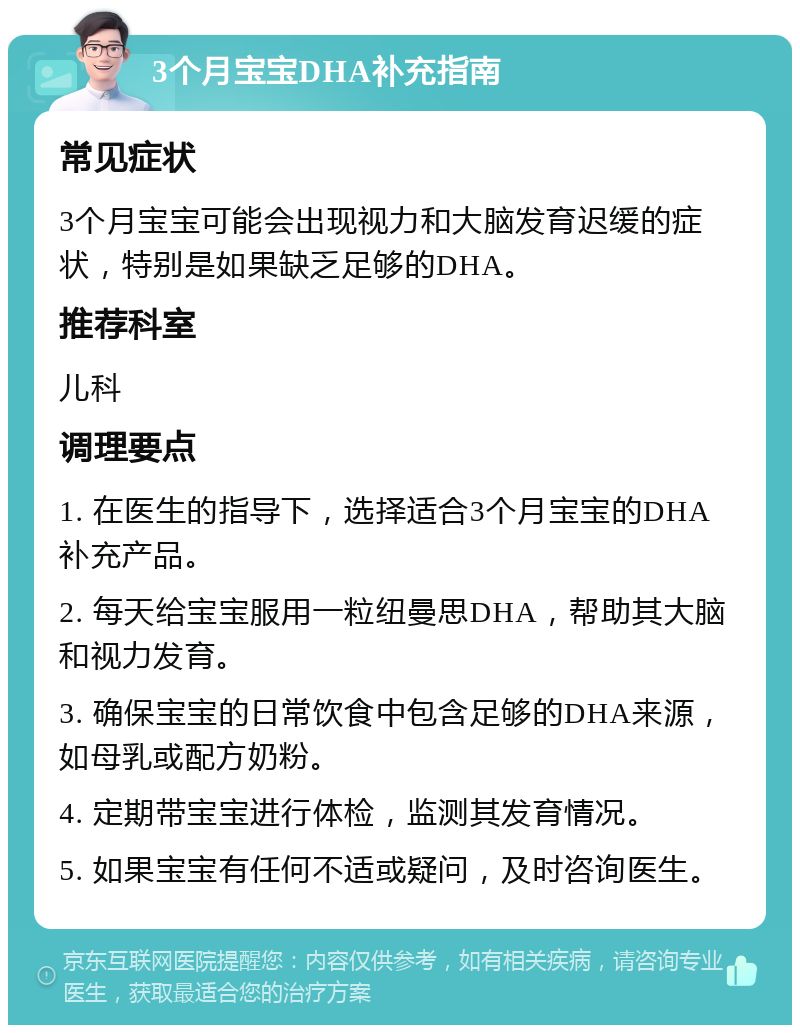 3个月宝宝DHA补充指南 常见症状 3个月宝宝可能会出现视力和大脑发育迟缓的症状，特别是如果缺乏足够的DHA。 推荐科室 儿科 调理要点 1. 在医生的指导下，选择适合3个月宝宝的DHA补充产品。 2. 每天给宝宝服用一粒纽曼思DHA，帮助其大脑和视力发育。 3. 确保宝宝的日常饮食中包含足够的DHA来源，如母乳或配方奶粉。 4. 定期带宝宝进行体检，监测其发育情况。 5. 如果宝宝有任何不适或疑问，及时咨询医生。