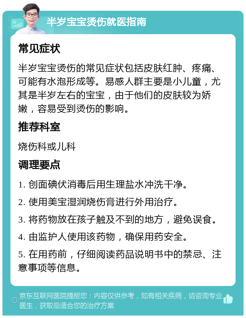 半岁宝宝烫伤就医指南 常见症状 半岁宝宝烫伤的常见症状包括皮肤红肿、疼痛、可能有水泡形成等。易感人群主要是小儿童，尤其是半岁左右的宝宝，由于他们的皮肤较为娇嫩，容易受到烫伤的影响。 推荐科室 烧伤科或儿科 调理要点 1. 创面碘伏消毒后用生理盐水冲洗干净。 2. 使用美宝湿润烧伤膏进行外用治疗。 3. 将药物放在孩子触及不到的地方，避免误食。 4. 由监护人使用该药物，确保用药安全。 5. 在用药前，仔细阅读药品说明书中的禁忌、注意事项等信息。