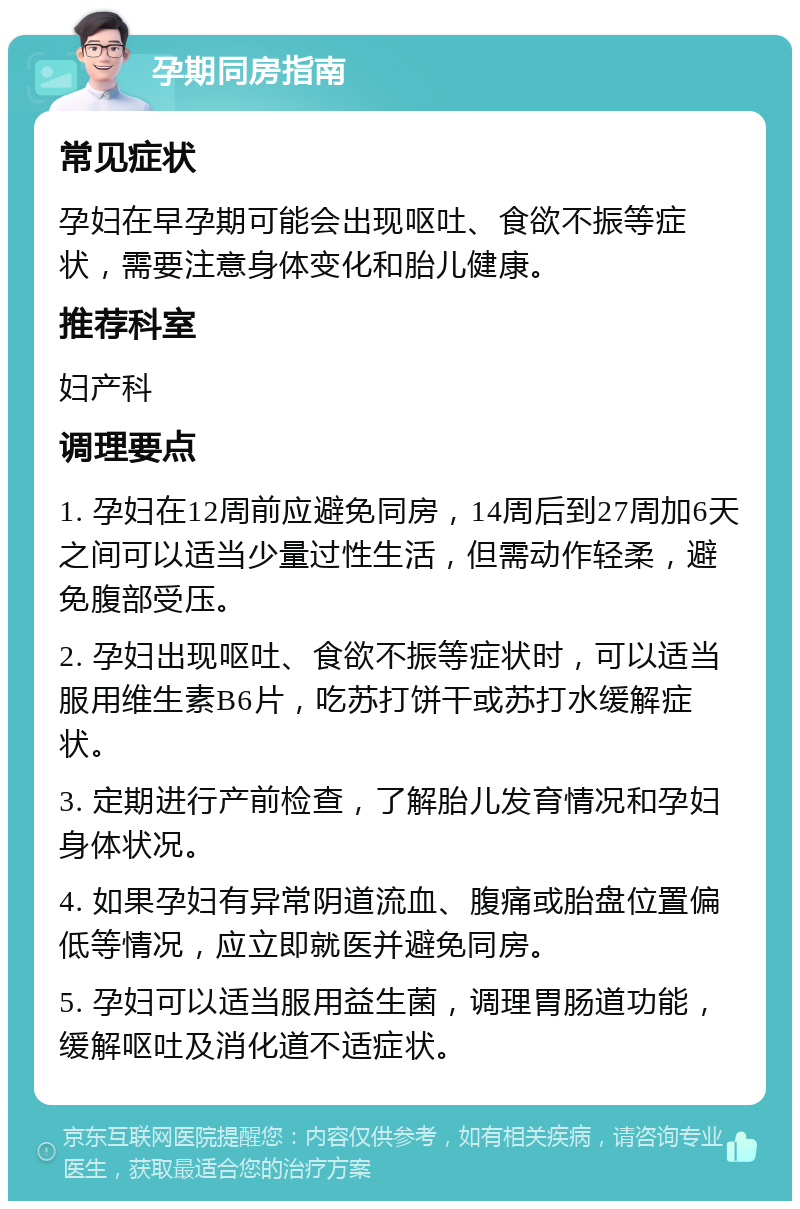 孕期同房指南 常见症状 孕妇在早孕期可能会出现呕吐、食欲不振等症状，需要注意身体变化和胎儿健康。 推荐科室 妇产科 调理要点 1. 孕妇在12周前应避免同房，14周后到27周加6天之间可以适当少量过性生活，但需动作轻柔，避免腹部受压。 2. 孕妇出现呕吐、食欲不振等症状时，可以适当服用维生素B6片，吃苏打饼干或苏打水缓解症状。 3. 定期进行产前检查，了解胎儿发育情况和孕妇身体状况。 4. 如果孕妇有异常阴道流血、腹痛或胎盘位置偏低等情况，应立即就医并避免同房。 5. 孕妇可以适当服用益生菌，调理胃肠道功能，缓解呕吐及消化道不适症状。