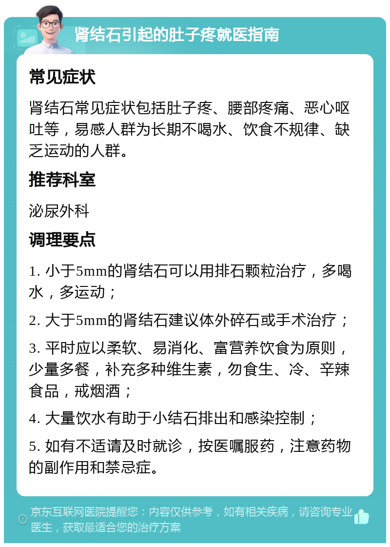 肾结石引起的肚子疼就医指南 常见症状 肾结石常见症状包括肚子疼、腰部疼痛、恶心呕吐等，易感人群为长期不喝水、饮食不规律、缺乏运动的人群。 推荐科室 泌尿外科 调理要点 1. 小于5mm的肾结石可以用排石颗粒治疗，多喝水，多运动； 2. 大于5mm的肾结石建议体外碎石或手术治疗； 3. 平时应以柔软、易消化、富营养饮食为原则，少量多餐，补充多种维生素，勿食生、冷、辛辣食品，戒烟酒； 4. 大量饮水有助于小结石排出和感染控制； 5. 如有不适请及时就诊，按医嘱服药，注意药物的副作用和禁忌症。