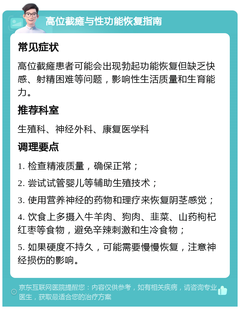 高位截瘫与性功能恢复指南 常见症状 高位截瘫患者可能会出现勃起功能恢复但缺乏快感、射精困难等问题，影响性生活质量和生育能力。 推荐科室 生殖科、神经外科、康复医学科 调理要点 1. 检查精液质量，确保正常； 2. 尝试试管婴儿等辅助生殖技术； 3. 使用营养神经的药物和理疗来恢复阴茎感觉； 4. 饮食上多摄入牛羊肉、狗肉、韭菜、山药枸杞红枣等食物，避免辛辣刺激和生冷食物； 5. 如果硬度不持久，可能需要慢慢恢复，注意神经损伤的影响。