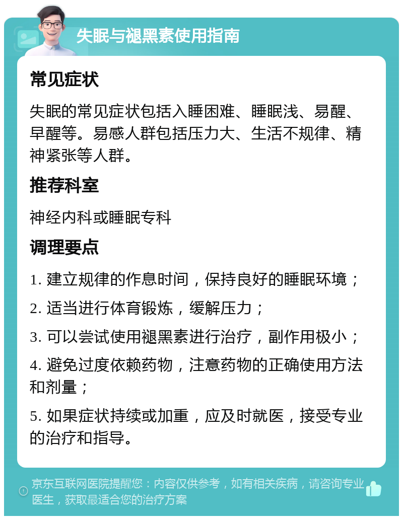 失眠与褪黑素使用指南 常见症状 失眠的常见症状包括入睡困难、睡眠浅、易醒、早醒等。易感人群包括压力大、生活不规律、精神紧张等人群。 推荐科室 神经内科或睡眠专科 调理要点 1. 建立规律的作息时间，保持良好的睡眠环境； 2. 适当进行体育锻炼，缓解压力； 3. 可以尝试使用褪黑素进行治疗，副作用极小； 4. 避免过度依赖药物，注意药物的正确使用方法和剂量； 5. 如果症状持续或加重，应及时就医，接受专业的治疗和指导。