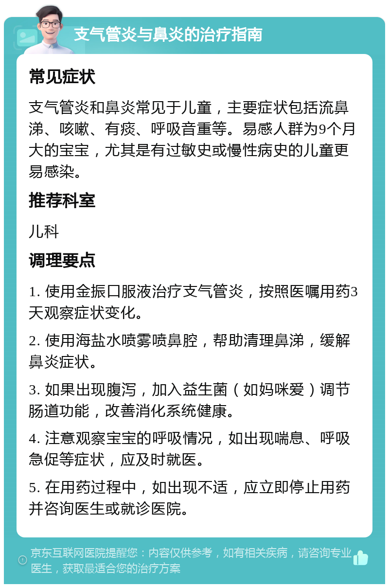 支气管炎与鼻炎的治疗指南 常见症状 支气管炎和鼻炎常见于儿童，主要症状包括流鼻涕、咳嗽、有痰、呼吸音重等。易感人群为9个月大的宝宝，尤其是有过敏史或慢性病史的儿童更易感染。 推荐科室 儿科 调理要点 1. 使用金振口服液治疗支气管炎，按照医嘱用药3天观察症状变化。 2. 使用海盐水喷雾喷鼻腔，帮助清理鼻涕，缓解鼻炎症状。 3. 如果出现腹泻，加入益生菌（如妈咪爱）调节肠道功能，改善消化系统健康。 4. 注意观察宝宝的呼吸情况，如出现喘息、呼吸急促等症状，应及时就医。 5. 在用药过程中，如出现不适，应立即停止用药并咨询医生或就诊医院。