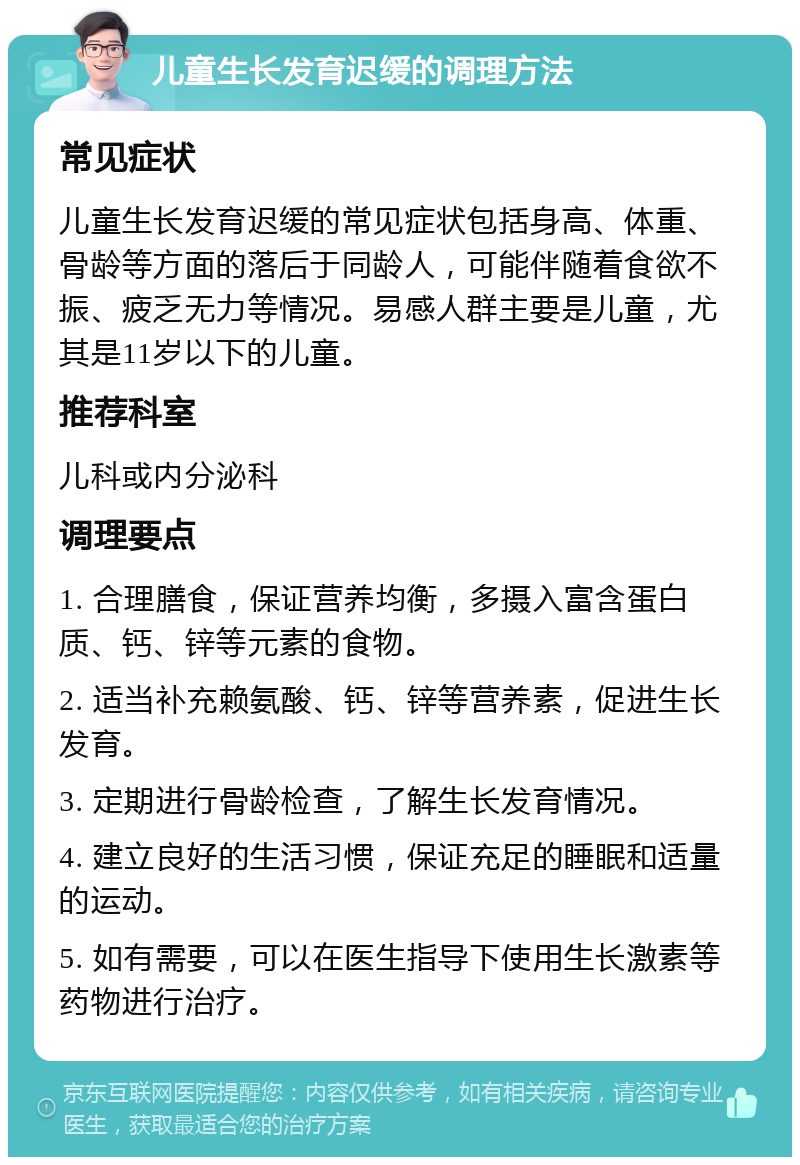 儿童生长发育迟缓的调理方法 常见症状 儿童生长发育迟缓的常见症状包括身高、体重、骨龄等方面的落后于同龄人，可能伴随着食欲不振、疲乏无力等情况。易感人群主要是儿童，尤其是11岁以下的儿童。 推荐科室 儿科或内分泌科 调理要点 1. 合理膳食，保证营养均衡，多摄入富含蛋白质、钙、锌等元素的食物。 2. 适当补充赖氨酸、钙、锌等营养素，促进生长发育。 3. 定期进行骨龄检查，了解生长发育情况。 4. 建立良好的生活习惯，保证充足的睡眠和适量的运动。 5. 如有需要，可以在医生指导下使用生长激素等药物进行治疗。