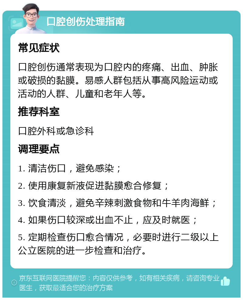 口腔创伤处理指南 常见症状 口腔创伤通常表现为口腔内的疼痛、出血、肿胀或破损的黏膜。易感人群包括从事高风险运动或活动的人群、儿童和老年人等。 推荐科室 口腔外科或急诊科 调理要点 1. 清洁伤口，避免感染； 2. 使用康复新液促进黏膜愈合修复； 3. 饮食清淡，避免辛辣刺激食物和牛羊肉海鲜； 4. 如果伤口较深或出血不止，应及时就医； 5. 定期检查伤口愈合情况，必要时进行二级以上公立医院的进一步检查和治疗。