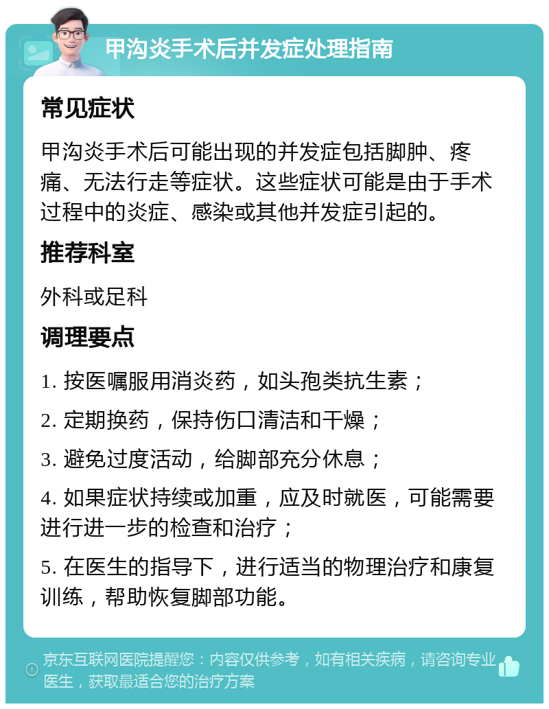 甲沟炎手术后并发症处理指南 常见症状 甲沟炎手术后可能出现的并发症包括脚肿、疼痛、无法行走等症状。这些症状可能是由于手术过程中的炎症、感染或其他并发症引起的。 推荐科室 外科或足科 调理要点 1. 按医嘱服用消炎药，如头孢类抗生素； 2. 定期换药，保持伤口清洁和干燥； 3. 避免过度活动，给脚部充分休息； 4. 如果症状持续或加重，应及时就医，可能需要进行进一步的检查和治疗； 5. 在医生的指导下，进行适当的物理治疗和康复训练，帮助恢复脚部功能。