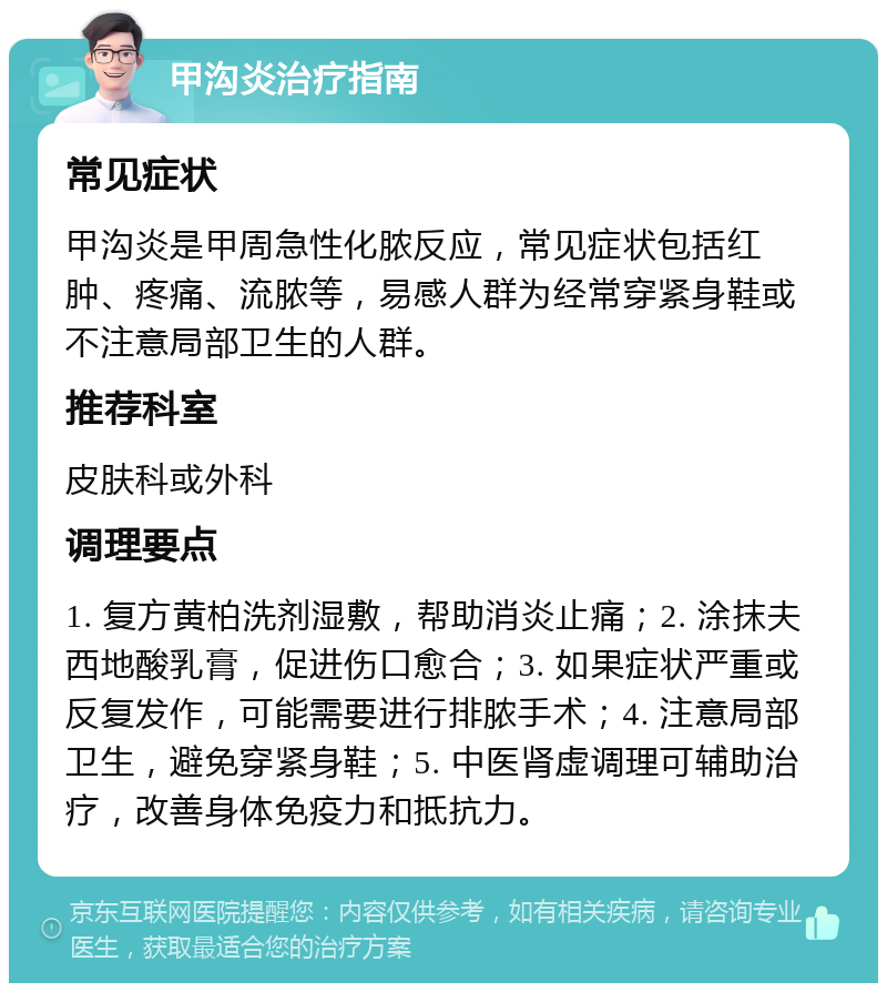 甲沟炎治疗指南 常见症状 甲沟炎是甲周急性化脓反应，常见症状包括红肿、疼痛、流脓等，易感人群为经常穿紧身鞋或不注意局部卫生的人群。 推荐科室 皮肤科或外科 调理要点 1. 复方黄柏洗剂湿敷，帮助消炎止痛；2. 涂抹夫西地酸乳膏，促进伤口愈合；3. 如果症状严重或反复发作，可能需要进行排脓手术；4. 注意局部卫生，避免穿紧身鞋；5. 中医肾虚调理可辅助治疗，改善身体免疫力和抵抗力。