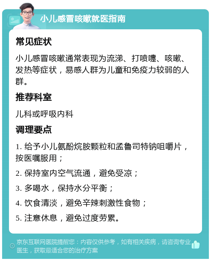 小儿感冒咳嗽就医指南 常见症状 小儿感冒咳嗽通常表现为流涕、打喷嚏、咳嗽、发热等症状，易感人群为儿童和免疫力较弱的人群。 推荐科室 儿科或呼吸内科 调理要点 1. 给予小儿氨酚烷胺颗粒和孟鲁司特钠咀嚼片，按医嘱服用； 2. 保持室内空气流通，避免受凉； 3. 多喝水，保持水分平衡； 4. 饮食清淡，避免辛辣刺激性食物； 5. 注意休息，避免过度劳累。