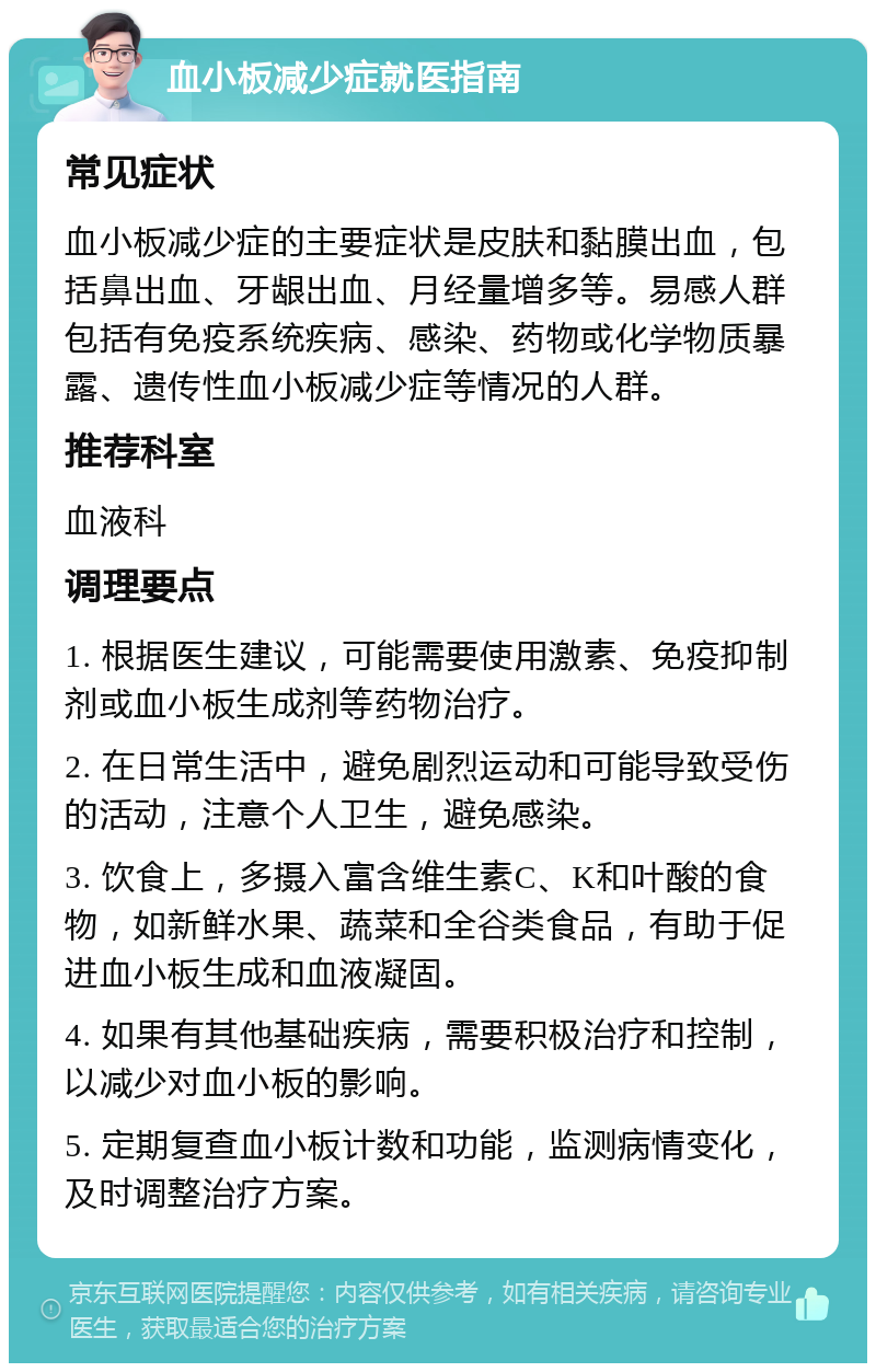 血小板减少症就医指南 常见症状 血小板减少症的主要症状是皮肤和黏膜出血，包括鼻出血、牙龈出血、月经量增多等。易感人群包括有免疫系统疾病、感染、药物或化学物质暴露、遗传性血小板减少症等情况的人群。 推荐科室 血液科 调理要点 1. 根据医生建议，可能需要使用激素、免疫抑制剂或血小板生成剂等药物治疗。 2. 在日常生活中，避免剧烈运动和可能导致受伤的活动，注意个人卫生，避免感染。 3. 饮食上，多摄入富含维生素C、K和叶酸的食物，如新鲜水果、蔬菜和全谷类食品，有助于促进血小板生成和血液凝固。 4. 如果有其他基础疾病，需要积极治疗和控制，以减少对血小板的影响。 5. 定期复查血小板计数和功能，监测病情变化，及时调整治疗方案。