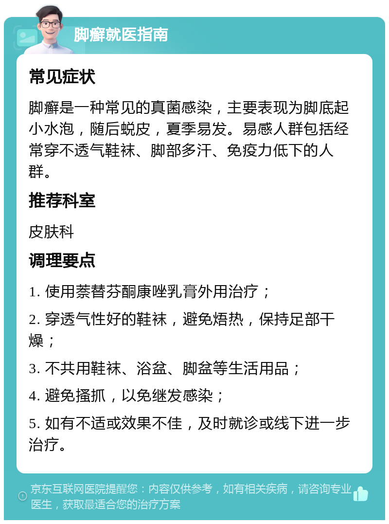 脚癣就医指南 常见症状 脚癣是一种常见的真菌感染，主要表现为脚底起小水泡，随后蜕皮，夏季易发。易感人群包括经常穿不透气鞋袜、脚部多汗、免疫力低下的人群。 推荐科室 皮肤科 调理要点 1. 使用萘替芬酮康唑乳膏外用治疗； 2. 穿透气性好的鞋袜，避免焐热，保持足部干燥； 3. 不共用鞋袜、浴盆、脚盆等生活用品； 4. 避免搔抓，以免继发感染； 5. 如有不适或效果不佳，及时就诊或线下进一步治疗。