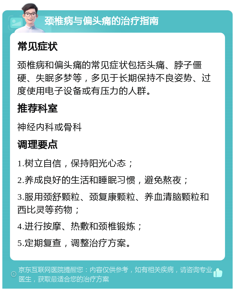 颈椎病与偏头痛的治疗指南 常见症状 颈椎病和偏头痛的常见症状包括头痛、脖子僵硬、失眠多梦等，多见于长期保持不良姿势、过度使用电子设备或有压力的人群。 推荐科室 神经内科或骨科 调理要点 1.树立自信，保持阳光心态； 2.养成良好的生活和睡眠习惯，避免熬夜； 3.服用颈舒颗粒、颈复康颗粒、养血清脑颗粒和西比灵等药物； 4.进行按摩、热敷和颈椎锻炼； 5.定期复查，调整治疗方案。