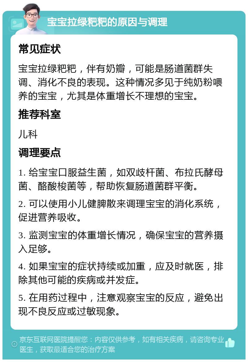 宝宝拉绿粑粑的原因与调理 常见症状 宝宝拉绿粑粑，伴有奶瓣，可能是肠道菌群失调、消化不良的表现。这种情况多见于纯奶粉喂养的宝宝，尤其是体重增长不理想的宝宝。 推荐科室 儿科 调理要点 1. 给宝宝口服益生菌，如双歧杆菌、布拉氏酵母菌、酪酸梭菌等，帮助恢复肠道菌群平衡。 2. 可以使用小儿健脾散来调理宝宝的消化系统，促进营养吸收。 3. 监测宝宝的体重增长情况，确保宝宝的营养摄入足够。 4. 如果宝宝的症状持续或加重，应及时就医，排除其他可能的疾病或并发症。 5. 在用药过程中，注意观察宝宝的反应，避免出现不良反应或过敏现象。