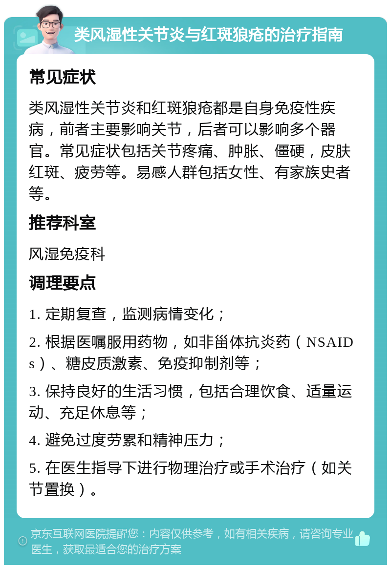 类风湿性关节炎与红斑狼疮的治疗指南 常见症状 类风湿性关节炎和红斑狼疮都是自身免疫性疾病，前者主要影响关节，后者可以影响多个器官。常见症状包括关节疼痛、肿胀、僵硬，皮肤红斑、疲劳等。易感人群包括女性、有家族史者等。 推荐科室 风湿免疫科 调理要点 1. 定期复查，监测病情变化； 2. 根据医嘱服用药物，如非甾体抗炎药（NSAIDs）、糖皮质激素、免疫抑制剂等； 3. 保持良好的生活习惯，包括合理饮食、适量运动、充足休息等； 4. 避免过度劳累和精神压力； 5. 在医生指导下进行物理治疗或手术治疗（如关节置换）。