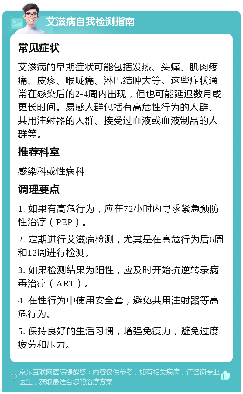 艾滋病自我检测指南 常见症状 艾滋病的早期症状可能包括发热、头痛、肌肉疼痛、皮疹、喉咙痛、淋巴结肿大等。这些症状通常在感染后的2-4周内出现，但也可能延迟数月或更长时间。易感人群包括有高危性行为的人群、共用注射器的人群、接受过血液或血液制品的人群等。 推荐科室 感染科或性病科 调理要点 1. 如果有高危行为，应在72小时内寻求紧急预防性治疗（PEP）。 2. 定期进行艾滋病检测，尤其是在高危行为后6周和12周进行检测。 3. 如果检测结果为阳性，应及时开始抗逆转录病毒治疗（ART）。 4. 在性行为中使用安全套，避免共用注射器等高危行为。 5. 保持良好的生活习惯，增强免疫力，避免过度疲劳和压力。