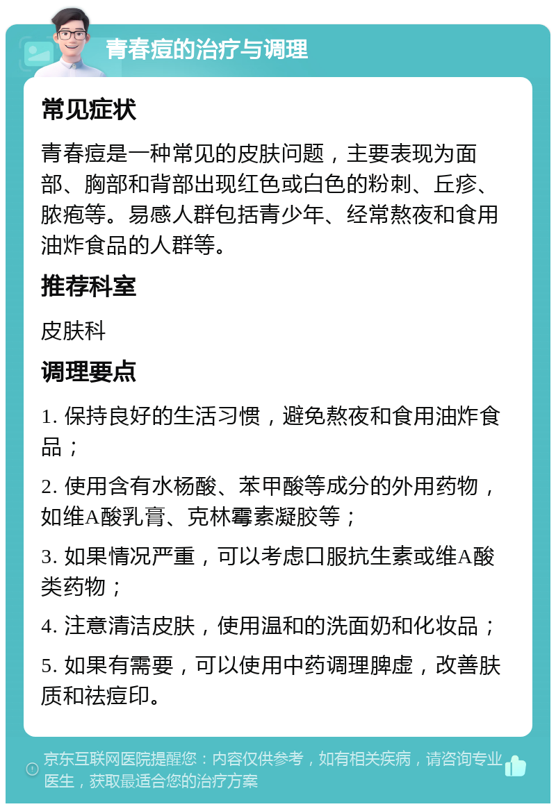 青春痘的治疗与调理 常见症状 青春痘是一种常见的皮肤问题，主要表现为面部、胸部和背部出现红色或白色的粉刺、丘疹、脓疱等。易感人群包括青少年、经常熬夜和食用油炸食品的人群等。 推荐科室 皮肤科 调理要点 1. 保持良好的生活习惯，避免熬夜和食用油炸食品； 2. 使用含有水杨酸、苯甲酸等成分的外用药物，如维A酸乳膏、克林霉素凝胶等； 3. 如果情况严重，可以考虑口服抗生素或维A酸类药物； 4. 注意清洁皮肤，使用温和的洗面奶和化妆品； 5. 如果有需要，可以使用中药调理脾虚，改善肤质和祛痘印。