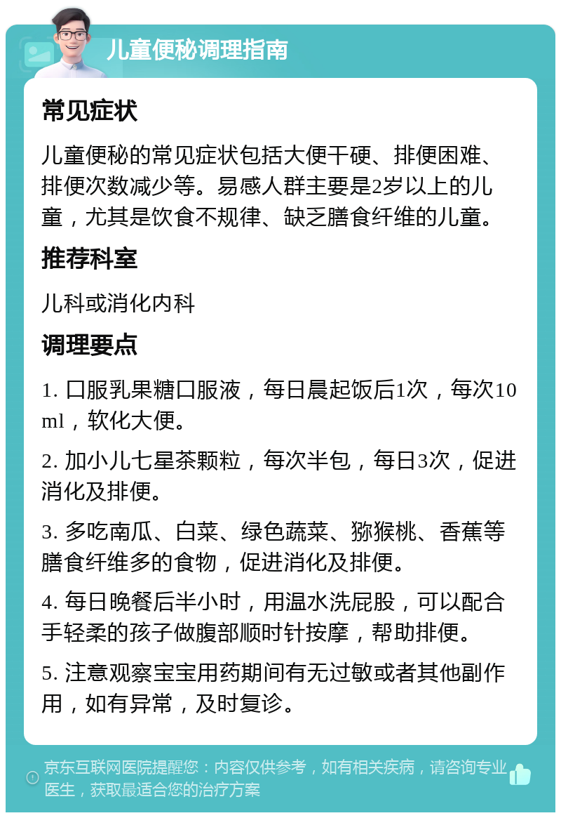 儿童便秘调理指南 常见症状 儿童便秘的常见症状包括大便干硬、排便困难、排便次数减少等。易感人群主要是2岁以上的儿童，尤其是饮食不规律、缺乏膳食纤维的儿童。 推荐科室 儿科或消化内科 调理要点 1. 口服乳果糖口服液，每日晨起饭后1次，每次10ml，软化大便。 2. 加小儿七星茶颗粒，每次半包，每日3次，促进消化及排便。 3. 多吃南瓜、白菜、绿色蔬菜、猕猴桃、香蕉等膳食纤维多的食物，促进消化及排便。 4. 每日晚餐后半小时，用温水洗屁股，可以配合手轻柔的孩子做腹部顺时针按摩，帮助排便。 5. 注意观察宝宝用药期间有无过敏或者其他副作用，如有异常，及时复诊。