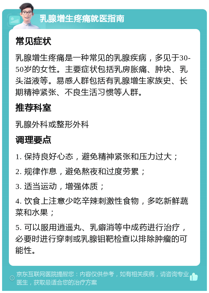 乳腺增生疼痛就医指南 常见症状 乳腺增生疼痛是一种常见的乳腺疾病，多见于30-50岁的女性。主要症状包括乳房胀痛、肿块、乳头溢液等。易感人群包括有乳腺增生家族史、长期精神紧张、不良生活习惯等人群。 推荐科室 乳腺外科或整形外科 调理要点 1. 保持良好心态，避免精神紧张和压力过大； 2. 规律作息，避免熬夜和过度劳累； 3. 适当运动，增强体质； 4. 饮食上注意少吃辛辣刺激性食物，多吃新鲜蔬菜和水果； 5. 可以服用逍遥丸、乳癖消等中成药进行治疗，必要时进行穿刺或乳腺钼靶检查以排除肿瘤的可能性。