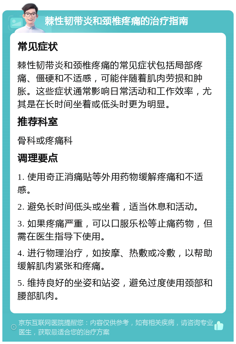 棘性韧带炎和颈椎疼痛的治疗指南 常见症状 棘性韧带炎和颈椎疼痛的常见症状包括局部疼痛、僵硬和不适感，可能伴随着肌肉劳损和肿胀。这些症状通常影响日常活动和工作效率，尤其是在长时间坐着或低头时更为明显。 推荐科室 骨科或疼痛科 调理要点 1. 使用奇正消痛贴等外用药物缓解疼痛和不适感。 2. 避免长时间低头或坐着，适当休息和活动。 3. 如果疼痛严重，可以口服乐松等止痛药物，但需在医生指导下使用。 4. 进行物理治疗，如按摩、热敷或冷敷，以帮助缓解肌肉紧张和疼痛。 5. 维持良好的坐姿和站姿，避免过度使用颈部和腰部肌肉。