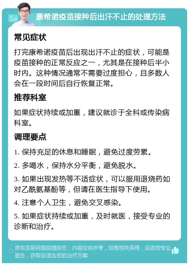 康希诺疫苗接种后出汗不止的处理方法 常见症状 打完康希诺疫苗后出现出汗不止的症状，可能是疫苗接种的正常反应之一，尤其是在接种后半小时内。这种情况通常不需要过度担心，且多数人会在一段时间后自行恢复正常。 推荐科室 如果症状持续或加重，建议就诊于全科或传染病科室。 调理要点 1. 保持充足的休息和睡眠，避免过度劳累。 2. 多喝水，保持水分平衡，避免脱水。 3. 如果出现发热等不适症状，可以服用退烧药如对乙酰氨基酚等，但请在医生指导下使用。 4. 注意个人卫生，避免交叉感染。 5. 如果症状持续或加重，及时就医，接受专业的诊断和治疗。