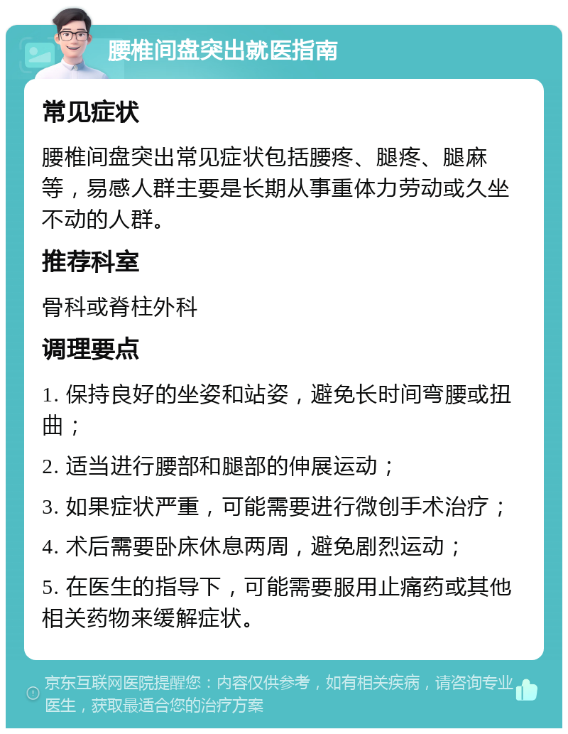 腰椎间盘突出就医指南 常见症状 腰椎间盘突出常见症状包括腰疼、腿疼、腿麻等，易感人群主要是长期从事重体力劳动或久坐不动的人群。 推荐科室 骨科或脊柱外科 调理要点 1. 保持良好的坐姿和站姿，避免长时间弯腰或扭曲； 2. 适当进行腰部和腿部的伸展运动； 3. 如果症状严重，可能需要进行微创手术治疗； 4. 术后需要卧床休息两周，避免剧烈运动； 5. 在医生的指导下，可能需要服用止痛药或其他相关药物来缓解症状。