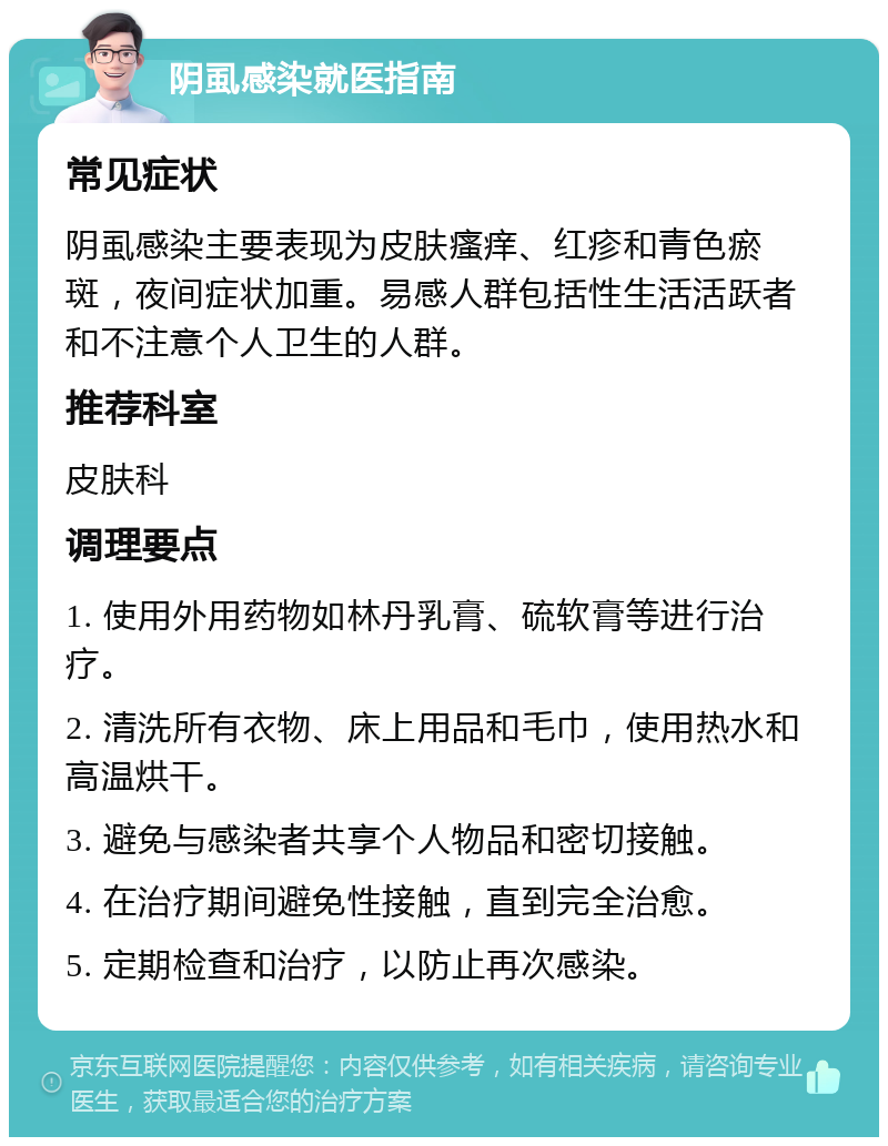 阴虱感染就医指南 常见症状 阴虱感染主要表现为皮肤瘙痒、红疹和青色瘀斑，夜间症状加重。易感人群包括性生活活跃者和不注意个人卫生的人群。 推荐科室 皮肤科 调理要点 1. 使用外用药物如林丹乳膏、硫软膏等进行治疗。 2. 清洗所有衣物、床上用品和毛巾，使用热水和高温烘干。 3. 避免与感染者共享个人物品和密切接触。 4. 在治疗期间避免性接触，直到完全治愈。 5. 定期检查和治疗，以防止再次感染。