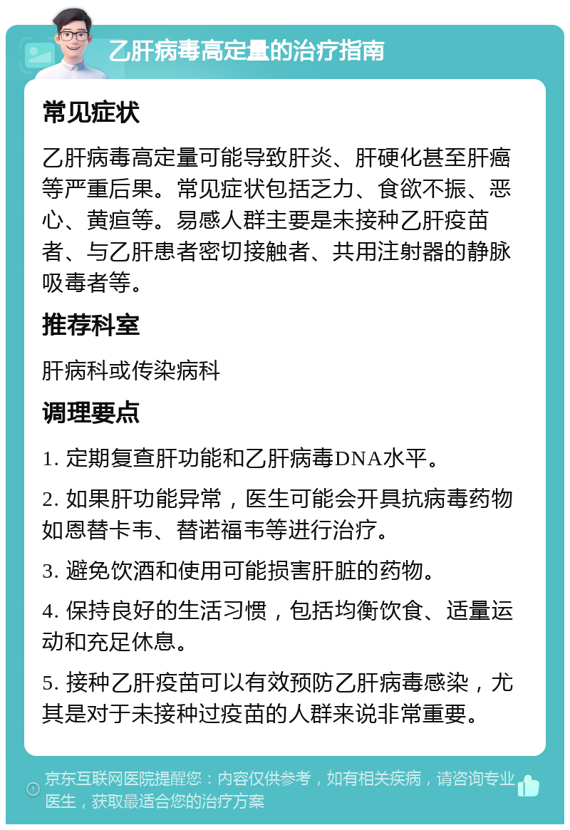 乙肝病毒高定量的治疗指南 常见症状 乙肝病毒高定量可能导致肝炎、肝硬化甚至肝癌等严重后果。常见症状包括乏力、食欲不振、恶心、黄疸等。易感人群主要是未接种乙肝疫苗者、与乙肝患者密切接触者、共用注射器的静脉吸毒者等。 推荐科室 肝病科或传染病科 调理要点 1. 定期复查肝功能和乙肝病毒DNA水平。 2. 如果肝功能异常，医生可能会开具抗病毒药物如恩替卡韦、替诺福韦等进行治疗。 3. 避免饮酒和使用可能损害肝脏的药物。 4. 保持良好的生活习惯，包括均衡饮食、适量运动和充足休息。 5. 接种乙肝疫苗可以有效预防乙肝病毒感染，尤其是对于未接种过疫苗的人群来说非常重要。