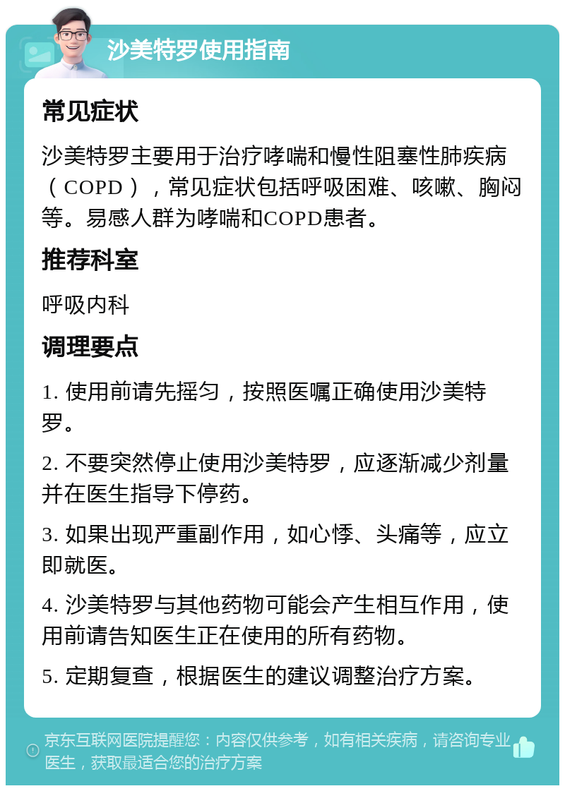 沙美特罗使用指南 常见症状 沙美特罗主要用于治疗哮喘和慢性阻塞性肺疾病（COPD），常见症状包括呼吸困难、咳嗽、胸闷等。易感人群为哮喘和COPD患者。 推荐科室 呼吸内科 调理要点 1. 使用前请先摇匀，按照医嘱正确使用沙美特罗。 2. 不要突然停止使用沙美特罗，应逐渐减少剂量并在医生指导下停药。 3. 如果出现严重副作用，如心悸、头痛等，应立即就医。 4. 沙美特罗与其他药物可能会产生相互作用，使用前请告知医生正在使用的所有药物。 5. 定期复查，根据医生的建议调整治疗方案。