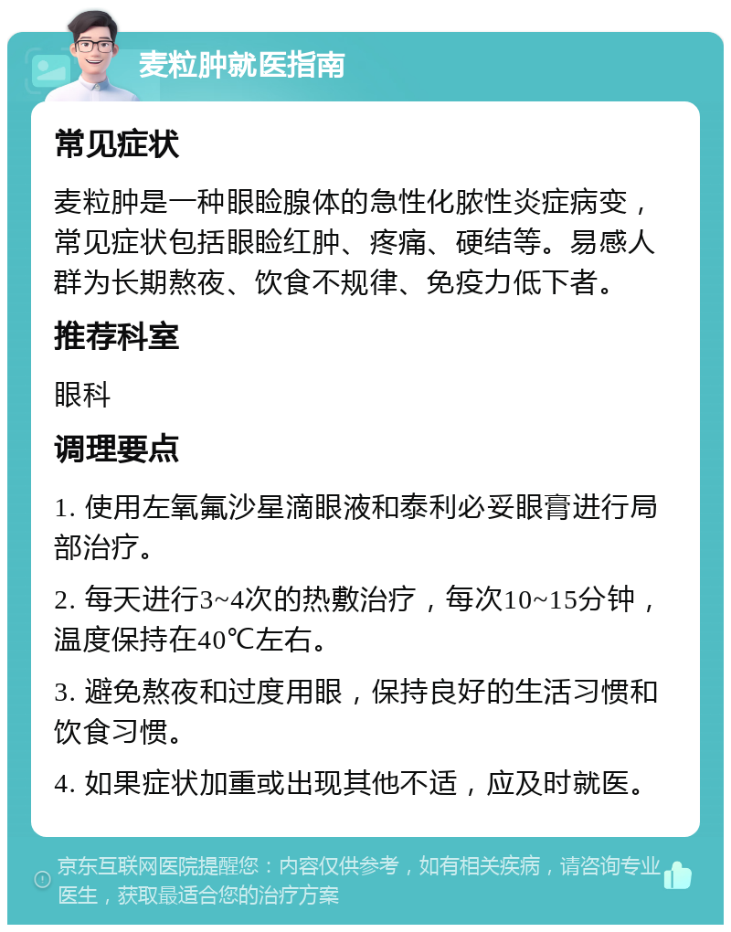 麦粒肿就医指南 常见症状 麦粒肿是一种眼睑腺体的急性化脓性炎症病变，常见症状包括眼睑红肿、疼痛、硬结等。易感人群为长期熬夜、饮食不规律、免疫力低下者。 推荐科室 眼科 调理要点 1. 使用左氧氟沙星滴眼液和泰利必妥眼膏进行局部治疗。 2. 每天进行3~4次的热敷治疗，每次10~15分钟，温度保持在40℃左右。 3. 避免熬夜和过度用眼，保持良好的生活习惯和饮食习惯。 4. 如果症状加重或出现其他不适，应及时就医。