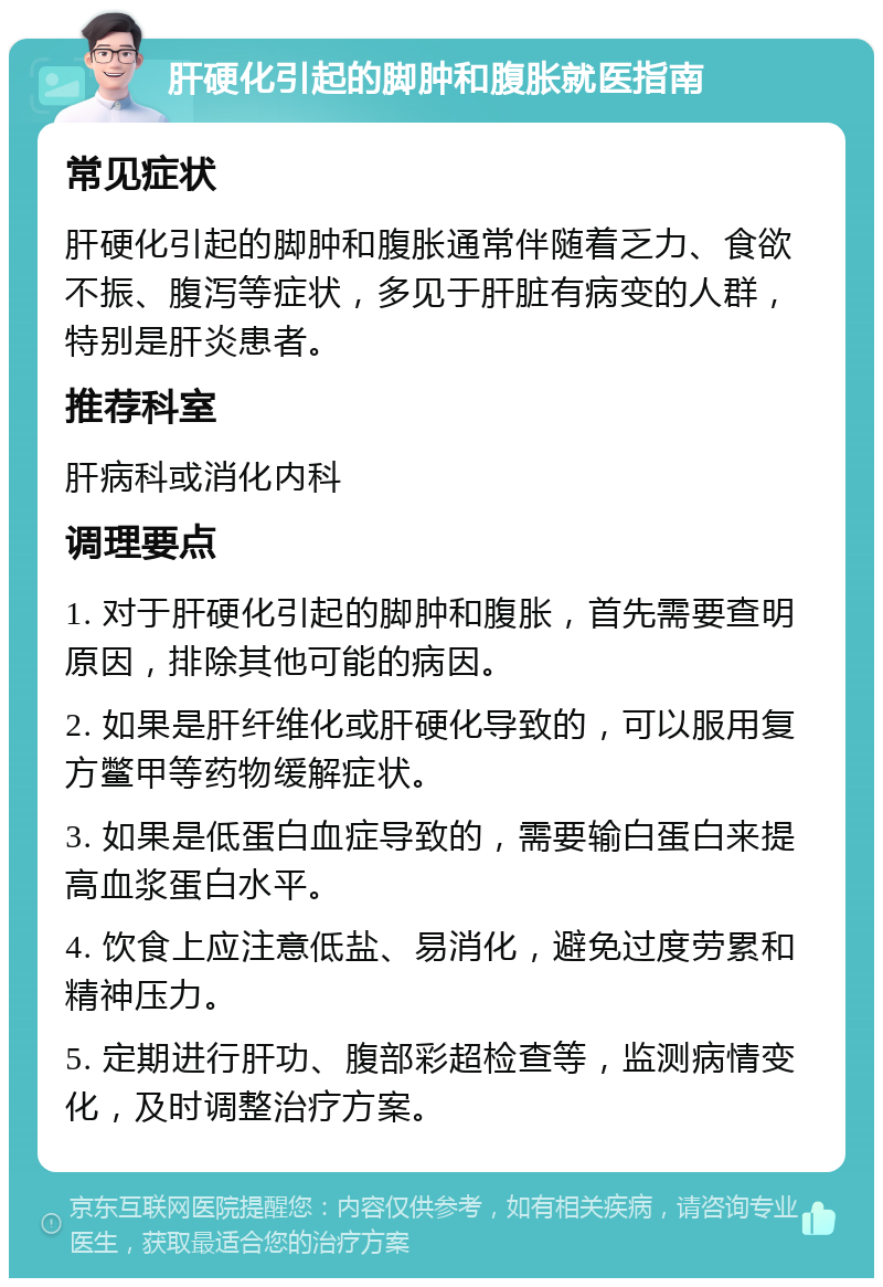 肝硬化引起的脚肿和腹胀就医指南 常见症状 肝硬化引起的脚肿和腹胀通常伴随着乏力、食欲不振、腹泻等症状，多见于肝脏有病变的人群，特别是肝炎患者。 推荐科室 肝病科或消化内科 调理要点 1. 对于肝硬化引起的脚肿和腹胀，首先需要查明原因，排除其他可能的病因。 2. 如果是肝纤维化或肝硬化导致的，可以服用复方鳖甲等药物缓解症状。 3. 如果是低蛋白血症导致的，需要输白蛋白来提高血浆蛋白水平。 4. 饮食上应注意低盐、易消化，避免过度劳累和精神压力。 5. 定期进行肝功、腹部彩超检查等，监测病情变化，及时调整治疗方案。