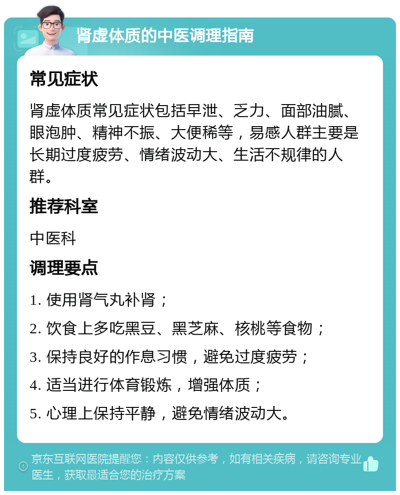 肾虚体质的中医调理指南 常见症状 肾虚体质常见症状包括早泄、乏力、面部油腻、眼泡肿、精神不振、大便稀等，易感人群主要是长期过度疲劳、情绪波动大、生活不规律的人群。 推荐科室 中医科 调理要点 1. 使用肾气丸补肾； 2. 饮食上多吃黑豆、黑芝麻、核桃等食物； 3. 保持良好的作息习惯，避免过度疲劳； 4. 适当进行体育锻炼，增强体质； 5. 心理上保持平静，避免情绪波动大。