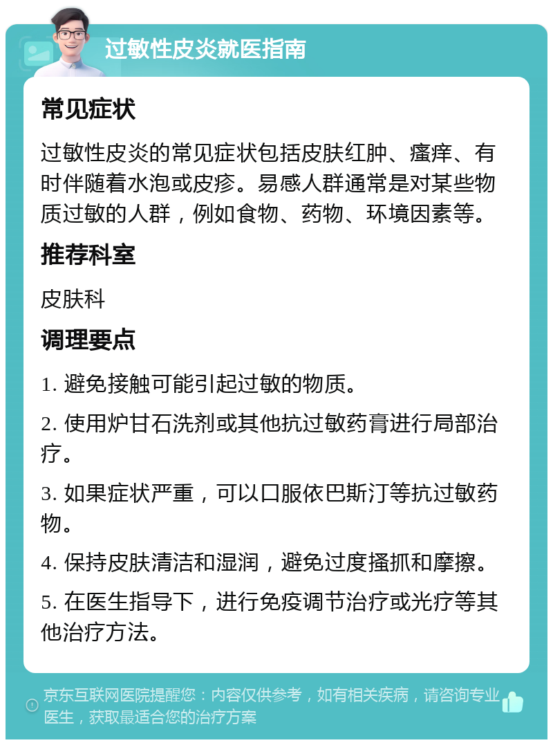 过敏性皮炎就医指南 常见症状 过敏性皮炎的常见症状包括皮肤红肿、瘙痒、有时伴随着水泡或皮疹。易感人群通常是对某些物质过敏的人群，例如食物、药物、环境因素等。 推荐科室 皮肤科 调理要点 1. 避免接触可能引起过敏的物质。 2. 使用炉甘石洗剂或其他抗过敏药膏进行局部治疗。 3. 如果症状严重，可以口服依巴斯汀等抗过敏药物。 4. 保持皮肤清洁和湿润，避免过度搔抓和摩擦。 5. 在医生指导下，进行免疫调节治疗或光疗等其他治疗方法。