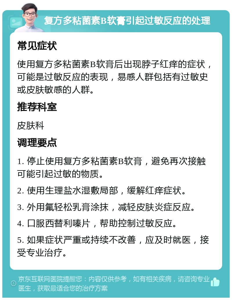 复方多粘菌素B软膏引起过敏反应的处理 常见症状 使用复方多粘菌素B软膏后出现脖子红痒的症状，可能是过敏反应的表现，易感人群包括有过敏史或皮肤敏感的人群。 推荐科室 皮肤科 调理要点 1. 停止使用复方多粘菌素B软膏，避免再次接触可能引起过敏的物质。 2. 使用生理盐水湿敷局部，缓解红痒症状。 3. 外用氟轻松乳膏涂抹，减轻皮肤炎症反应。 4. 口服西替利嗪片，帮助控制过敏反应。 5. 如果症状严重或持续不改善，应及时就医，接受专业治疗。