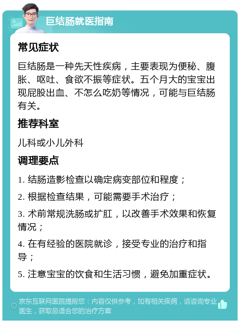 巨结肠就医指南 常见症状 巨结肠是一种先天性疾病，主要表现为便秘、腹胀、呕吐、食欲不振等症状。五个月大的宝宝出现屁股出血、不怎么吃奶等情况，可能与巨结肠有关。 推荐科室 儿科或小儿外科 调理要点 1. 结肠造影检查以确定病变部位和程度； 2. 根据检查结果，可能需要手术治疗； 3. 术前常规洗肠或扩肛，以改善手术效果和恢复情况； 4. 在有经验的医院就诊，接受专业的治疗和指导； 5. 注意宝宝的饮食和生活习惯，避免加重症状。