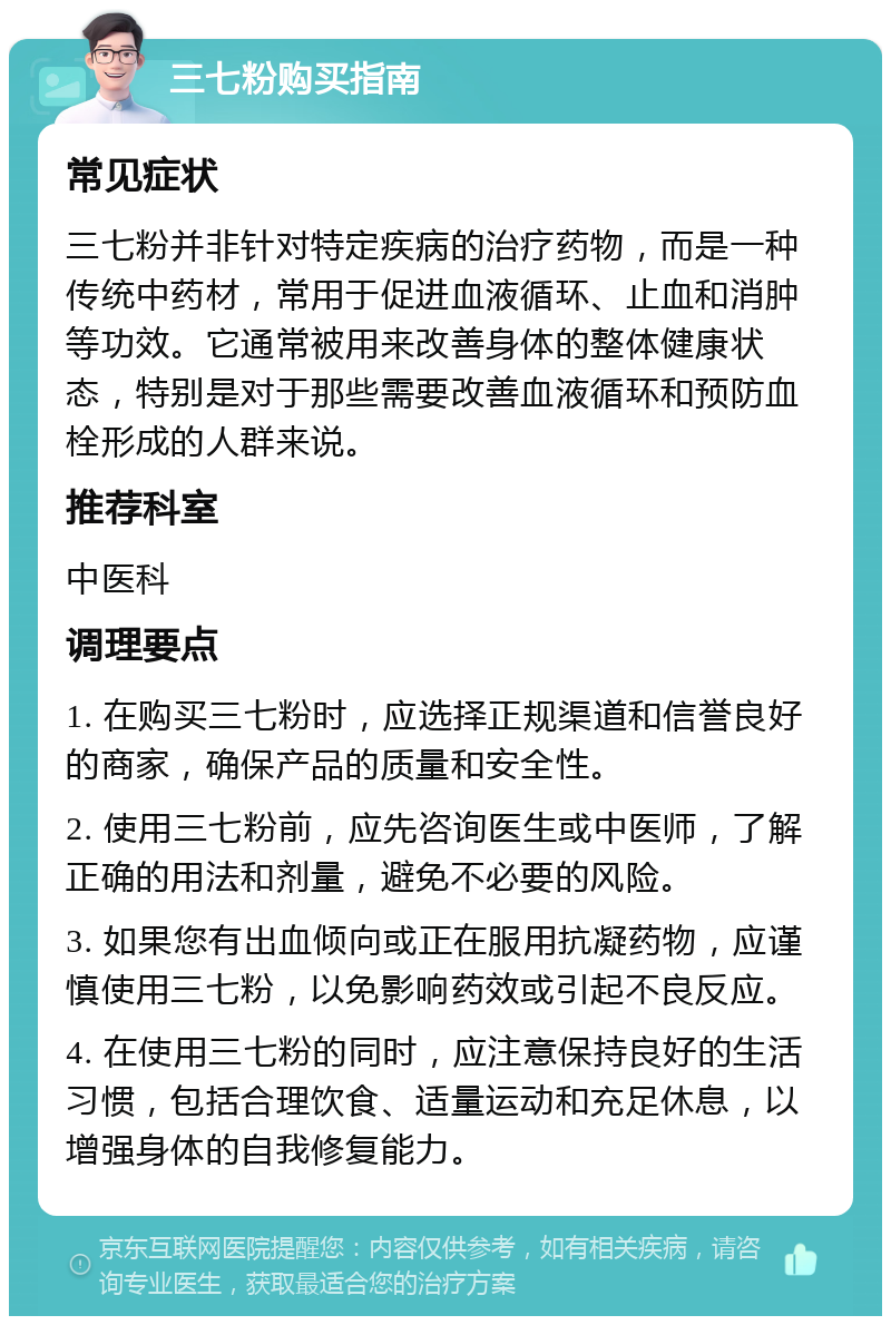 三七粉购买指南 常见症状 三七粉并非针对特定疾病的治疗药物，而是一种传统中药材，常用于促进血液循环、止血和消肿等功效。它通常被用来改善身体的整体健康状态，特别是对于那些需要改善血液循环和预防血栓形成的人群来说。 推荐科室 中医科 调理要点 1. 在购买三七粉时，应选择正规渠道和信誉良好的商家，确保产品的质量和安全性。 2. 使用三七粉前，应先咨询医生或中医师，了解正确的用法和剂量，避免不必要的风险。 3. 如果您有出血倾向或正在服用抗凝药物，应谨慎使用三七粉，以免影响药效或引起不良反应。 4. 在使用三七粉的同时，应注意保持良好的生活习惯，包括合理饮食、适量运动和充足休息，以增强身体的自我修复能力。