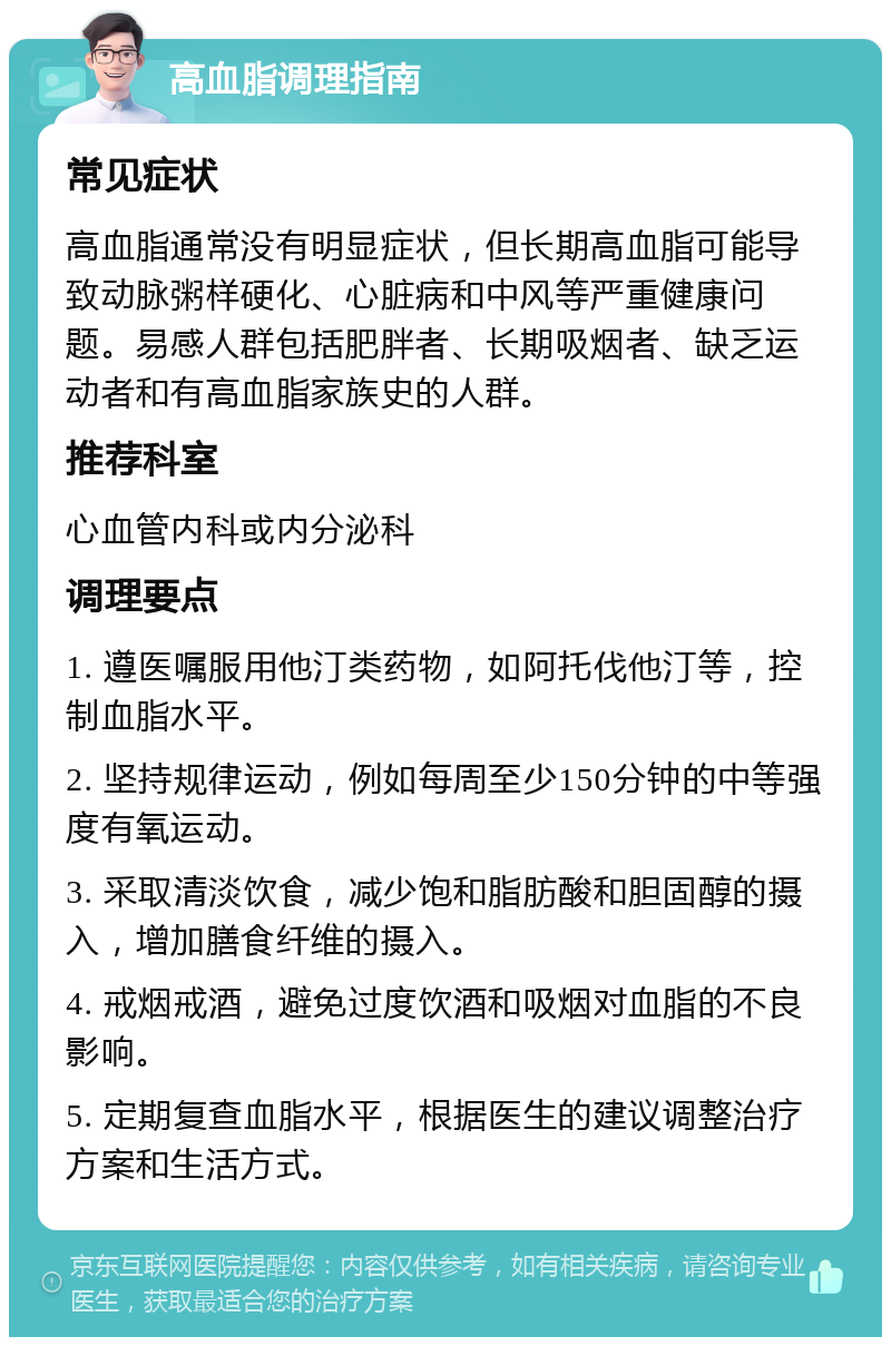 高血脂调理指南 常见症状 高血脂通常没有明显症状，但长期高血脂可能导致动脉粥样硬化、心脏病和中风等严重健康问题。易感人群包括肥胖者、长期吸烟者、缺乏运动者和有高血脂家族史的人群。 推荐科室 心血管内科或内分泌科 调理要点 1. 遵医嘱服用他汀类药物，如阿托伐他汀等，控制血脂水平。 2. 坚持规律运动，例如每周至少150分钟的中等强度有氧运动。 3. 采取清淡饮食，减少饱和脂肪酸和胆固醇的摄入，增加膳食纤维的摄入。 4. 戒烟戒酒，避免过度饮酒和吸烟对血脂的不良影响。 5. 定期复查血脂水平，根据医生的建议调整治疗方案和生活方式。