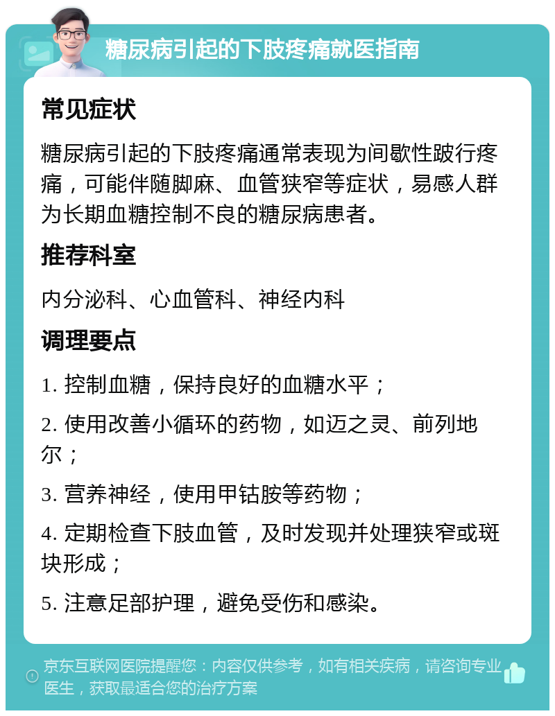 糖尿病引起的下肢疼痛就医指南 常见症状 糖尿病引起的下肢疼痛通常表现为间歇性跛行疼痛，可能伴随脚麻、血管狭窄等症状，易感人群为长期血糖控制不良的糖尿病患者。 推荐科室 内分泌科、心血管科、神经内科 调理要点 1. 控制血糖，保持良好的血糖水平； 2. 使用改善小循环的药物，如迈之灵、前列地尔； 3. 营养神经，使用甲钴胺等药物； 4. 定期检查下肢血管，及时发现并处理狭窄或斑块形成； 5. 注意足部护理，避免受伤和感染。