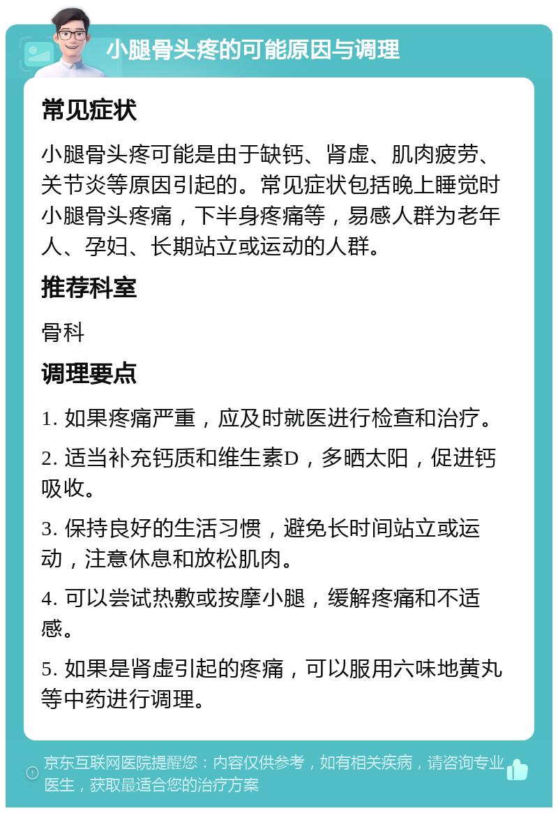 小腿骨头疼的可能原因与调理 常见症状 小腿骨头疼可能是由于缺钙、肾虚、肌肉疲劳、关节炎等原因引起的。常见症状包括晚上睡觉时小腿骨头疼痛，下半身疼痛等，易感人群为老年人、孕妇、长期站立或运动的人群。 推荐科室 骨科 调理要点 1. 如果疼痛严重，应及时就医进行检查和治疗。 2. 适当补充钙质和维生素D，多晒太阳，促进钙吸收。 3. 保持良好的生活习惯，避免长时间站立或运动，注意休息和放松肌肉。 4. 可以尝试热敷或按摩小腿，缓解疼痛和不适感。 5. 如果是肾虚引起的疼痛，可以服用六味地黄丸等中药进行调理。