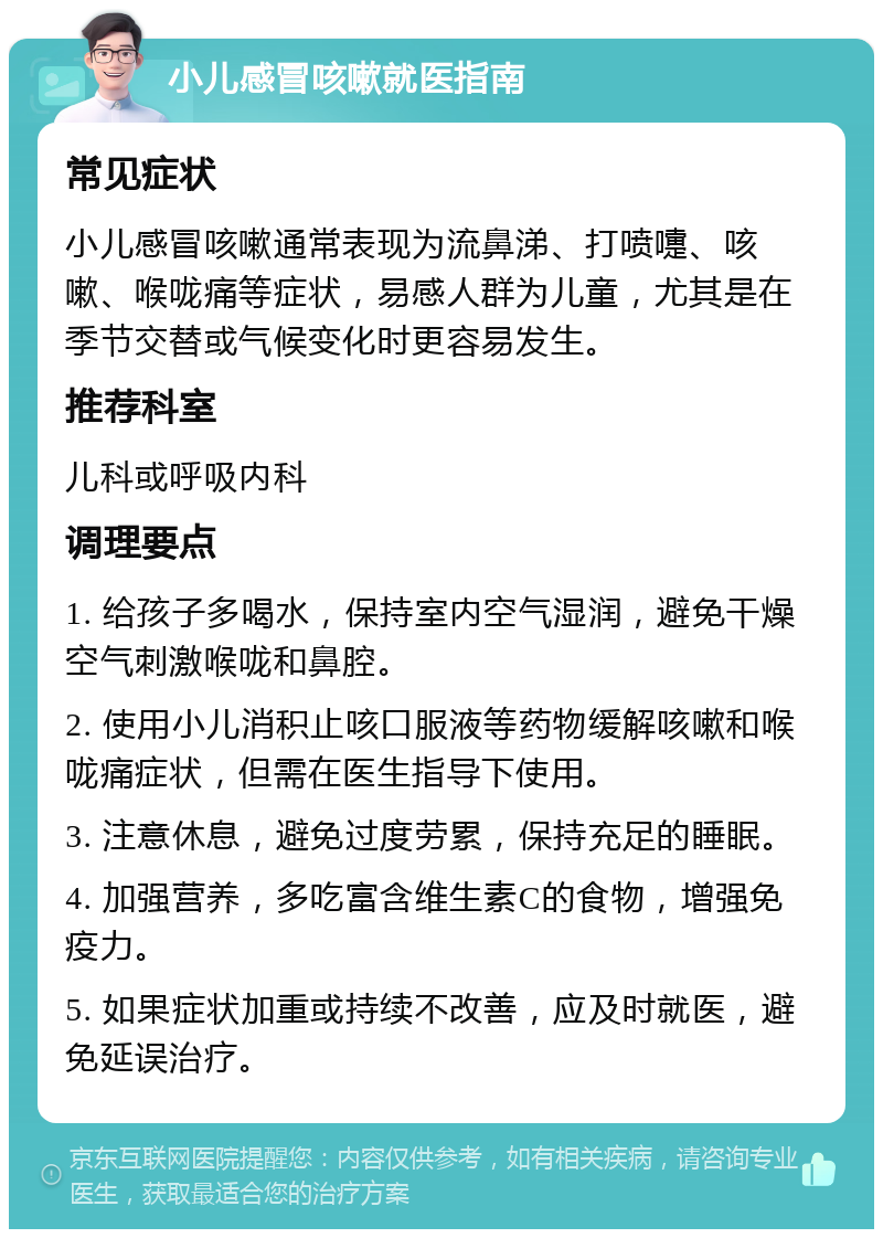 小儿感冒咳嗽就医指南 常见症状 小儿感冒咳嗽通常表现为流鼻涕、打喷嚏、咳嗽、喉咙痛等症状，易感人群为儿童，尤其是在季节交替或气候变化时更容易发生。 推荐科室 儿科或呼吸内科 调理要点 1. 给孩子多喝水，保持室内空气湿润，避免干燥空气刺激喉咙和鼻腔。 2. 使用小儿消积止咳口服液等药物缓解咳嗽和喉咙痛症状，但需在医生指导下使用。 3. 注意休息，避免过度劳累，保持充足的睡眠。 4. 加强营养，多吃富含维生素C的食物，增强免疫力。 5. 如果症状加重或持续不改善，应及时就医，避免延误治疗。