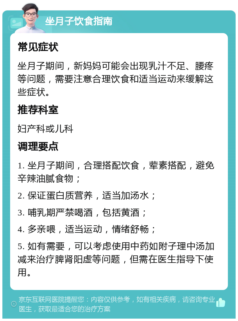 坐月子饮食指南 常见症状 坐月子期间，新妈妈可能会出现乳汁不足、腰疼等问题，需要注意合理饮食和适当运动来缓解这些症状。 推荐科室 妇产科或儿科 调理要点 1. 坐月子期间，合理搭配饮食，荤素搭配，避免辛辣油腻食物； 2. 保证蛋白质营养，适当加汤水； 3. 哺乳期严禁喝酒，包括黄酒； 4. 多亲喂，适当运动，情绪舒畅； 5. 如有需要，可以考虑使用中药如附子理中汤加减来治疗脾肾阳虚等问题，但需在医生指导下使用。