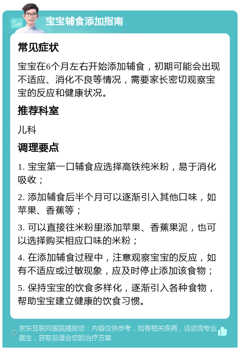 宝宝辅食添加指南 常见症状 宝宝在6个月左右开始添加辅食，初期可能会出现不适应、消化不良等情况，需要家长密切观察宝宝的反应和健康状况。 推荐科室 儿科 调理要点 1. 宝宝第一口辅食应选择高铁纯米粉，易于消化吸收； 2. 添加辅食后半个月可以逐渐引入其他口味，如苹果、香蕉等； 3. 可以直接往米粉里添加苹果、香蕉果泥，也可以选择购买相应口味的米粉； 4. 在添加辅食过程中，注意观察宝宝的反应，如有不适应或过敏现象，应及时停止添加该食物； 5. 保持宝宝的饮食多样化，逐渐引入各种食物，帮助宝宝建立健康的饮食习惯。