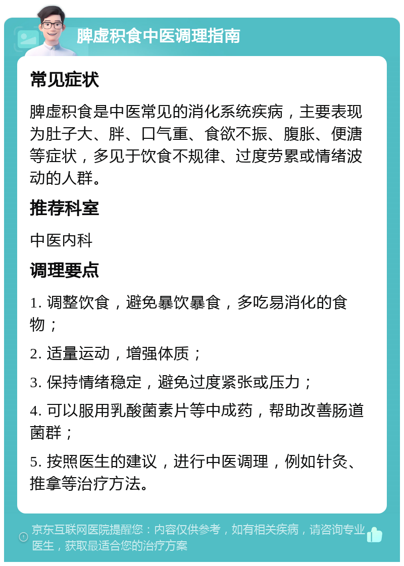 脾虚积食中医调理指南 常见症状 脾虚积食是中医常见的消化系统疾病，主要表现为肚子大、胖、口气重、食欲不振、腹胀、便溏等症状，多见于饮食不规律、过度劳累或情绪波动的人群。 推荐科室 中医内科 调理要点 1. 调整饮食，避免暴饮暴食，多吃易消化的食物； 2. 适量运动，增强体质； 3. 保持情绪稳定，避免过度紧张或压力； 4. 可以服用乳酸菌素片等中成药，帮助改善肠道菌群； 5. 按照医生的建议，进行中医调理，例如针灸、推拿等治疗方法。