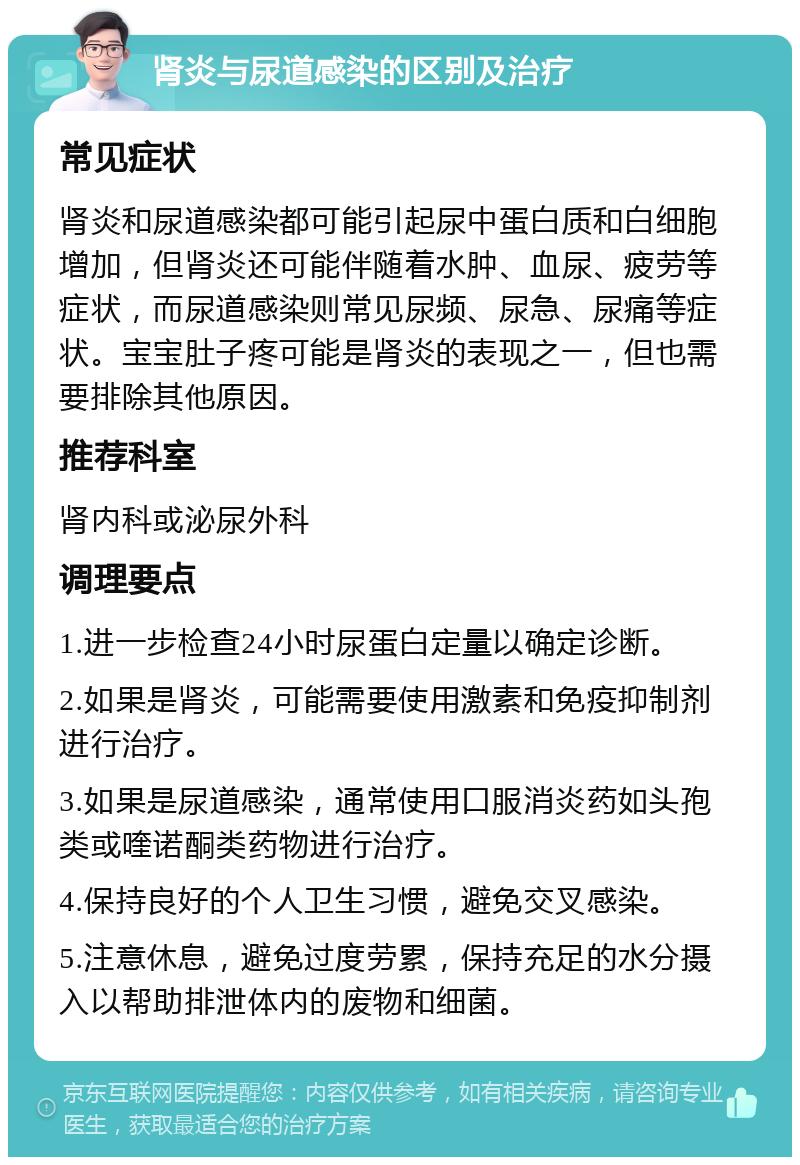 肾炎与尿道感染的区别及治疗 常见症状 肾炎和尿道感染都可能引起尿中蛋白质和白细胞增加，但肾炎还可能伴随着水肿、血尿、疲劳等症状，而尿道感染则常见尿频、尿急、尿痛等症状。宝宝肚子疼可能是肾炎的表现之一，但也需要排除其他原因。 推荐科室 肾内科或泌尿外科 调理要点 1.进一步检查24小时尿蛋白定量以确定诊断。 2.如果是肾炎，可能需要使用激素和免疫抑制剂进行治疗。 3.如果是尿道感染，通常使用口服消炎药如头孢类或喹诺酮类药物进行治疗。 4.保持良好的个人卫生习惯，避免交叉感染。 5.注意休息，避免过度劳累，保持充足的水分摄入以帮助排泄体内的废物和细菌。