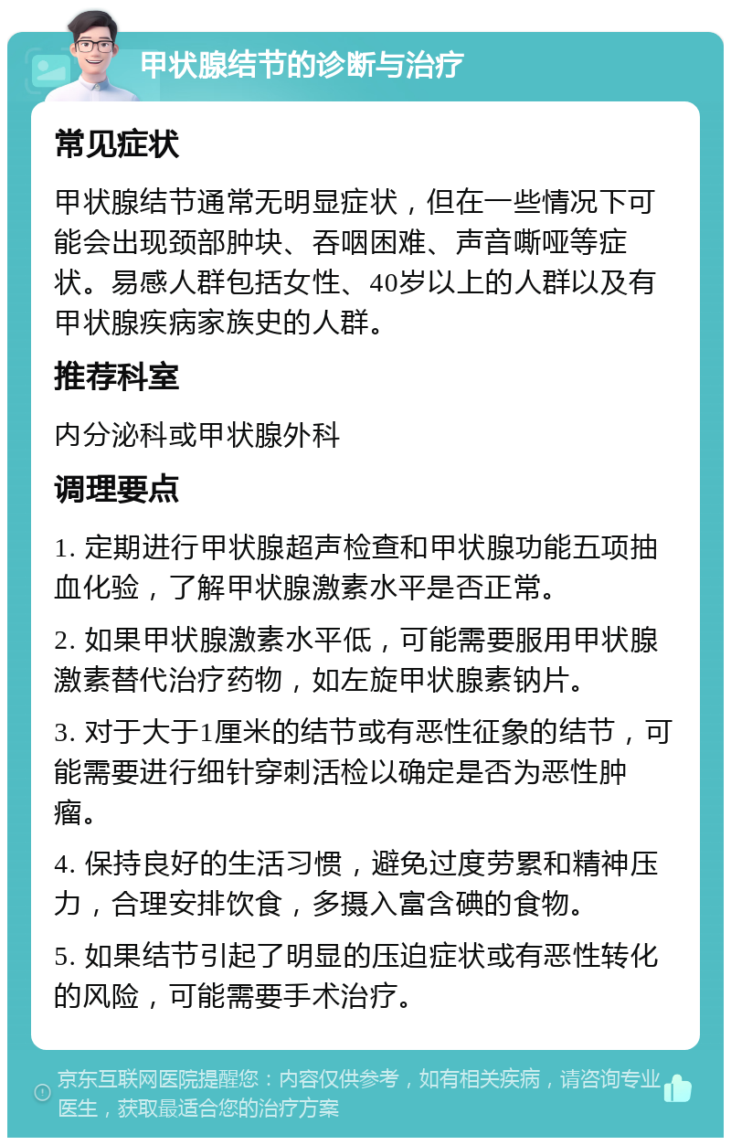 甲状腺结节的诊断与治疗 常见症状 甲状腺结节通常无明显症状，但在一些情况下可能会出现颈部肿块、吞咽困难、声音嘶哑等症状。易感人群包括女性、40岁以上的人群以及有甲状腺疾病家族史的人群。 推荐科室 内分泌科或甲状腺外科 调理要点 1. 定期进行甲状腺超声检查和甲状腺功能五项抽血化验，了解甲状腺激素水平是否正常。 2. 如果甲状腺激素水平低，可能需要服用甲状腺激素替代治疗药物，如左旋甲状腺素钠片。 3. 对于大于1厘米的结节或有恶性征象的结节，可能需要进行细针穿刺活检以确定是否为恶性肿瘤。 4. 保持良好的生活习惯，避免过度劳累和精神压力，合理安排饮食，多摄入富含碘的食物。 5. 如果结节引起了明显的压迫症状或有恶性转化的风险，可能需要手术治疗。