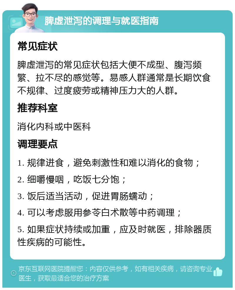 脾虚泄泻的调理与就医指南 常见症状 脾虚泄泻的常见症状包括大便不成型、腹泻频繁、拉不尽的感觉等。易感人群通常是长期饮食不规律、过度疲劳或精神压力大的人群。 推荐科室 消化内科或中医科 调理要点 1. 规律进食，避免刺激性和难以消化的食物； 2. 细嚼慢咽，吃饭七分饱； 3. 饭后适当活动，促进胃肠蠕动； 4. 可以考虑服用参苓白术散等中药调理； 5. 如果症状持续或加重，应及时就医，排除器质性疾病的可能性。