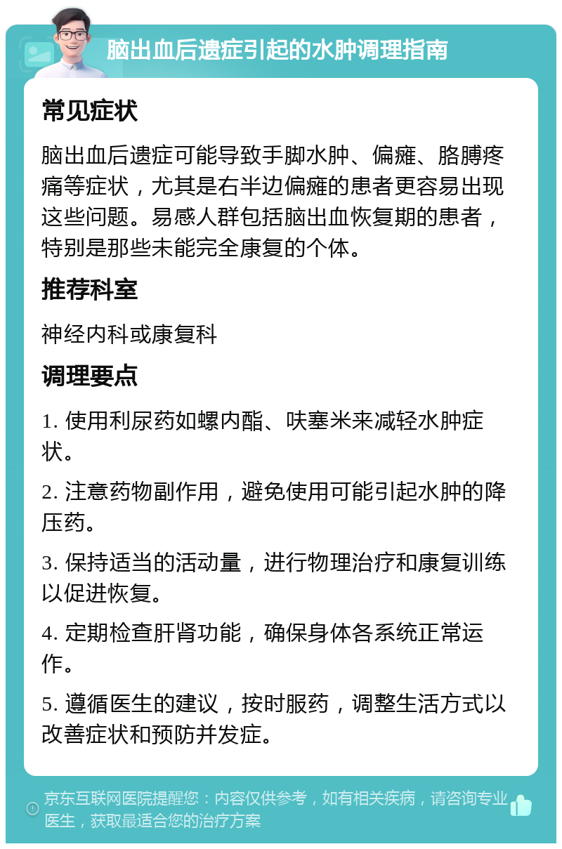 脑出血后遗症引起的水肿调理指南 常见症状 脑出血后遗症可能导致手脚水肿、偏瘫、胳膊疼痛等症状，尤其是右半边偏瘫的患者更容易出现这些问题。易感人群包括脑出血恢复期的患者，特别是那些未能完全康复的个体。 推荐科室 神经内科或康复科 调理要点 1. 使用利尿药如螺内酯、呋塞米来减轻水肿症状。 2. 注意药物副作用，避免使用可能引起水肿的降压药。 3. 保持适当的活动量，进行物理治疗和康复训练以促进恢复。 4. 定期检查肝肾功能，确保身体各系统正常运作。 5. 遵循医生的建议，按时服药，调整生活方式以改善症状和预防并发症。