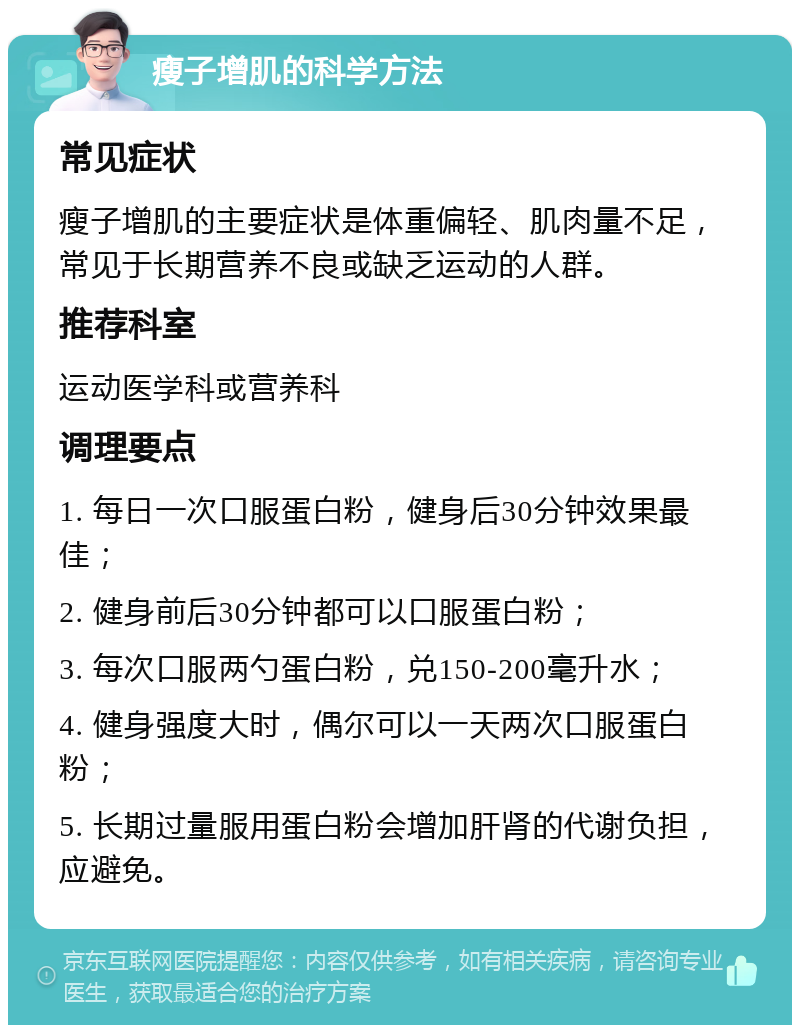 瘦子增肌的科学方法 常见症状 瘦子增肌的主要症状是体重偏轻、肌肉量不足，常见于长期营养不良或缺乏运动的人群。 推荐科室 运动医学科或营养科 调理要点 1. 每日一次口服蛋白粉，健身后30分钟效果最佳； 2. 健身前后30分钟都可以口服蛋白粉； 3. 每次口服两勺蛋白粉，兑150-200毫升水； 4. 健身强度大时，偶尔可以一天两次口服蛋白粉； 5. 长期过量服用蛋白粉会增加肝肾的代谢负担，应避免。