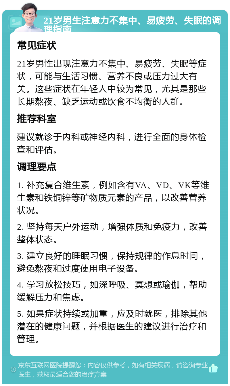 21岁男生注意力不集中、易疲劳、失眠的调理指南 常见症状 21岁男性出现注意力不集中、易疲劳、失眠等症状，可能与生活习惯、营养不良或压力过大有关。这些症状在年轻人中较为常见，尤其是那些长期熬夜、缺乏运动或饮食不均衡的人群。 推荐科室 建议就诊于内科或神经内科，进行全面的身体检查和评估。 调理要点 1. 补充复合维生素，例如含有VA、VD、VK等维生素和铁铜锌等矿物质元素的产品，以改善营养状况。 2. 坚持每天户外运动，增强体质和免疫力，改善整体状态。 3. 建立良好的睡眠习惯，保持规律的作息时间，避免熬夜和过度使用电子设备。 4. 学习放松技巧，如深呼吸、冥想或瑜伽，帮助缓解压力和焦虑。 5. 如果症状持续或加重，应及时就医，排除其他潜在的健康问题，并根据医生的建议进行治疗和管理。