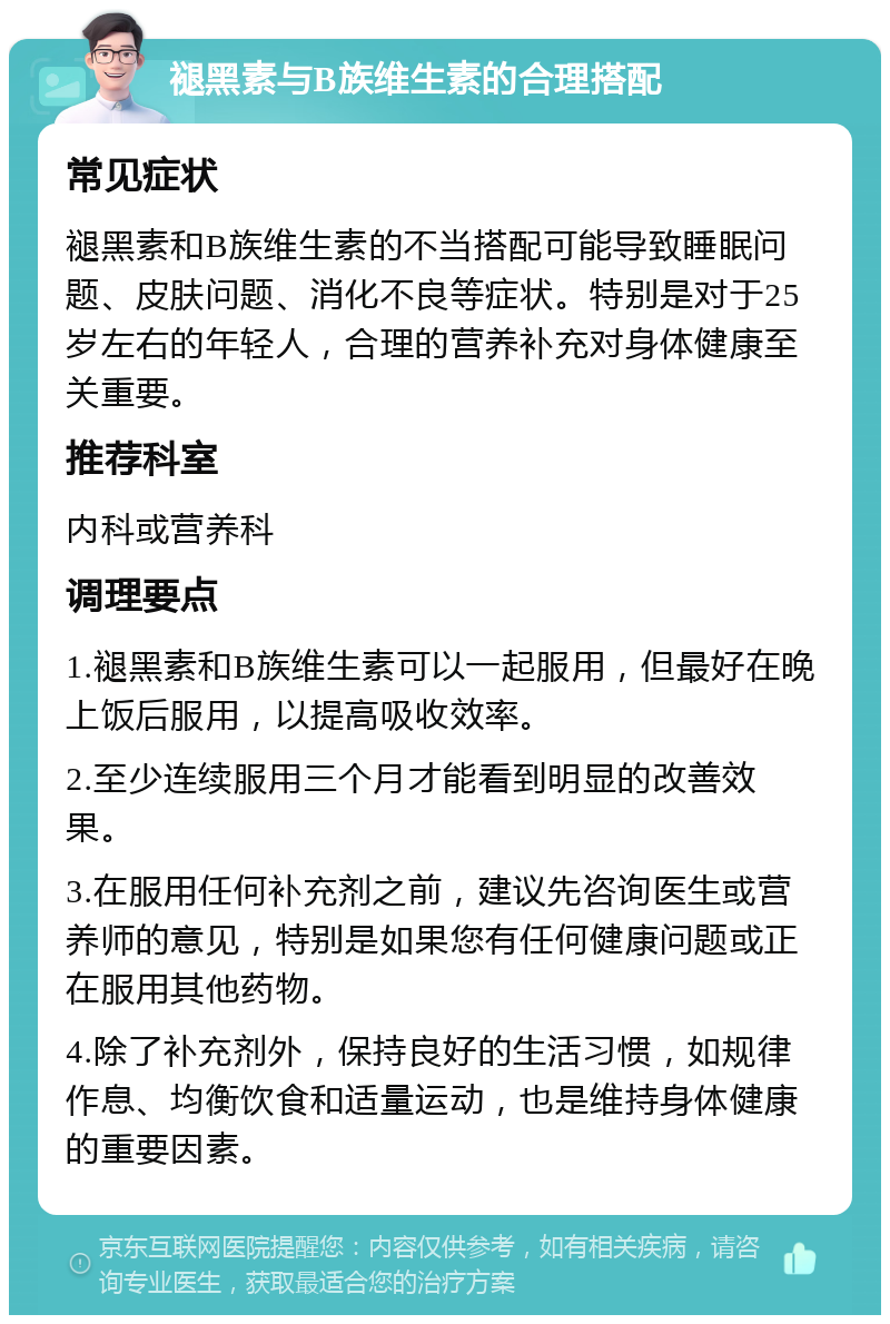 褪黑素与B族维生素的合理搭配 常见症状 褪黑素和B族维生素的不当搭配可能导致睡眠问题、皮肤问题、消化不良等症状。特别是对于25岁左右的年轻人，合理的营养补充对身体健康至关重要。 推荐科室 内科或营养科 调理要点 1.褪黑素和B族维生素可以一起服用，但最好在晚上饭后服用，以提高吸收效率。 2.至少连续服用三个月才能看到明显的改善效果。 3.在服用任何补充剂之前，建议先咨询医生或营养师的意见，特别是如果您有任何健康问题或正在服用其他药物。 4.除了补充剂外，保持良好的生活习惯，如规律作息、均衡饮食和适量运动，也是维持身体健康的重要因素。